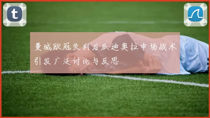 曼城欧冠失利后瓜迪奥拉中场战术引发广泛讨论与反思