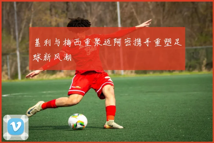基利与梅西重聚迈阿密携手重塑足球新风潮