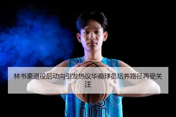 林书豪退役后动向引发热议华裔球员培养路径再受关注